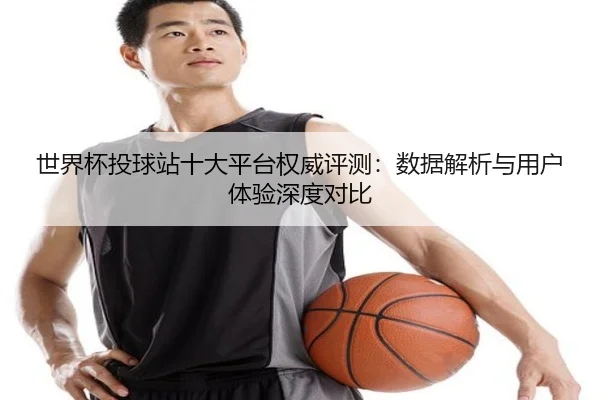 世界杯投球站十大平台权威评测：数据解析与用户体验深度对比